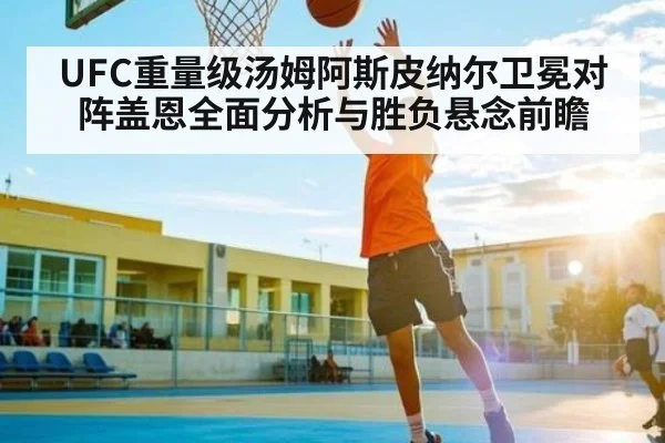 UFC重量级汤姆阿斯皮纳尔卫冕对阵盖恩全面分析与胜负悬念前瞻